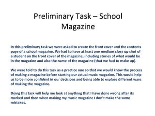 Preliminary Task – School
                      Magazine

In this preliminary task we were asked to create the front cover and the contents
page of a school magazine. We had to have at least one medium close up shot of
a student on the front cover of the magazine, including stories of what would be
in the magazine and also the name of the magazine (that we had to make up).

We were told to do this task as a practice one so that we would know the process
of making a magazine before starting our actual music magazine. This would help
us to be more confident in our decisions and being able to explore different ways
of making the magazine.

Doing this task will help me look at anything that I have done wrong after its
marked and then when making my music magazine I don’t make the same
mistakes.
 