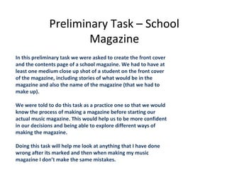 Preliminary Task – School
                      Magazine
In this preliminary task we were asked to create the front cover
and the contents page of a school magazine. We had to have at
least one medium close up shot of a student on the front cover
of the magazine, including stories of what would be in the
magazine and also the name of the magazine (that we had to
make up).

We were told to do this task as a practice one so that we would
know the process of making a magazine before starting our
actual music magazine. This would help us to be more confident
in our decisions and being able to explore different ways of
making the magazine.

Doing this task will help me look at anything that I have done
wrong after its marked and then when making my music
magazine I don’t make the same mistakes.
 