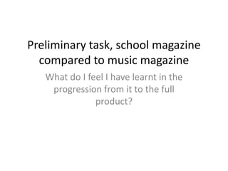Preliminary task, school magazine
  compared to music magazine
   What do I feel I have learnt in the
    progression from it to the full
               product?
 