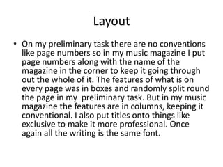 Layout
• On my preliminary task there are no conventions
  like page numbers so in my music magazine I put
  page numbers along with the name of the
  magazine in the corner to keep it going through
  out the whole of it. The features of what is on
  every page was in boxes and randomly split round
  the page in my preliminary task. But in my music
  magazine the features are in columns, keeping it
  conventional. I also put titles onto things like
  exclusive to make it more professional. Once
  again all the writing is the same font.
 