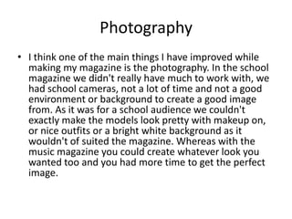 Photography
• I think one of the main things I have improved while
  making my magazine is the photography. In the school
  magazine we didn't really have much to work with, we
  had school cameras, not a lot of time and not a good
  environment or background to create a good image
  from. As it was for a school audience we couldn't
  exactly make the models look pretty with makeup on,
  or nice outfits or a bright white background as it
  wouldn't of suited the magazine. Whereas with the
  music magazine you could create whatever look you
  wanted too and you had more time to get the perfect
  image.
 