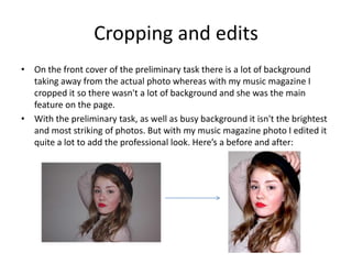 Cropping and edits
• On the front cover of the preliminary task there is a lot of background
  taking away from the actual photo whereas with my music magazine I
  cropped it so there wasn't a lot of background and she was the main
  feature on the page.
• With the preliminary task, as well as busy background it isn't the brightest
  and most striking of photos. But with my music magazine photo I edited it
  quite a lot to add the professional look. Here’s a before and after:
 