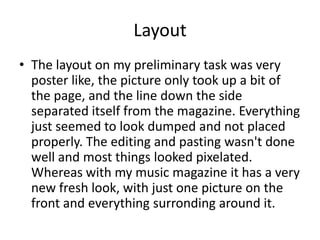 Layout
• The layout on my preliminary task was very
  poster like, the picture only took up a bit of
  the page, and the line down the side
  separated itself from the magazine. Everything
  just seemed to look dumped and not placed
  properly. The editing and pasting wasn't done
  well and most things looked pixelated.
  Whereas with my music magazine it has a very
  new fresh look, with just one picture on the
  front and everything surronding around it.
 