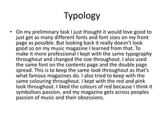 Typology
• On my preliminary task I just thought it would love good to
  just get as many different fonts and font sizes on my front
  page as possible. But looking back it really doesn't look
  good so on my music magazine I learned from that. To
  make it more professional I kept with the same typography
  throughout and changed the size throughout. I also used
  the same font on the contents page and the double page
  spread. This is to keep the same look throughout as that's
  what famous magazines do. I also tried to keep with the
  same colouring throughout. I kept with the red and pink
  look throughout. I liked the colours of red because I think it
  symbolises passion, and my magazine gets across peoples
  passion of music and their obsessions.
 