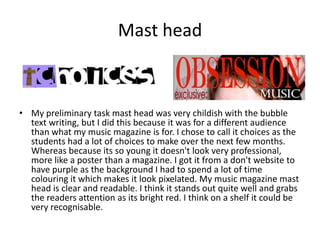 Mast head



• My preliminary task mast head was very childish with the bubble
  text writing, but I did this because it was for a different audience
  than what my music magazine is for. I chose to call it choices as the
  students had a lot of choices to make over the next few months.
  Whereas because its so young it doesn't look very professional,
  more like a poster than a magazine. I got it from a don't website to
  have purple as the background I had to spend a lot of time
  colouring it which makes it look pixelated. My music magazine mast
  head is clear and readable. I think it stands out quite well and grabs
  the readers attention as its bright red. I think on a shelf it could be
  very recognisable.
 