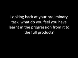 Looking back at your preliminary task, what do you feel you have learnt in the progression from it to the full product? 