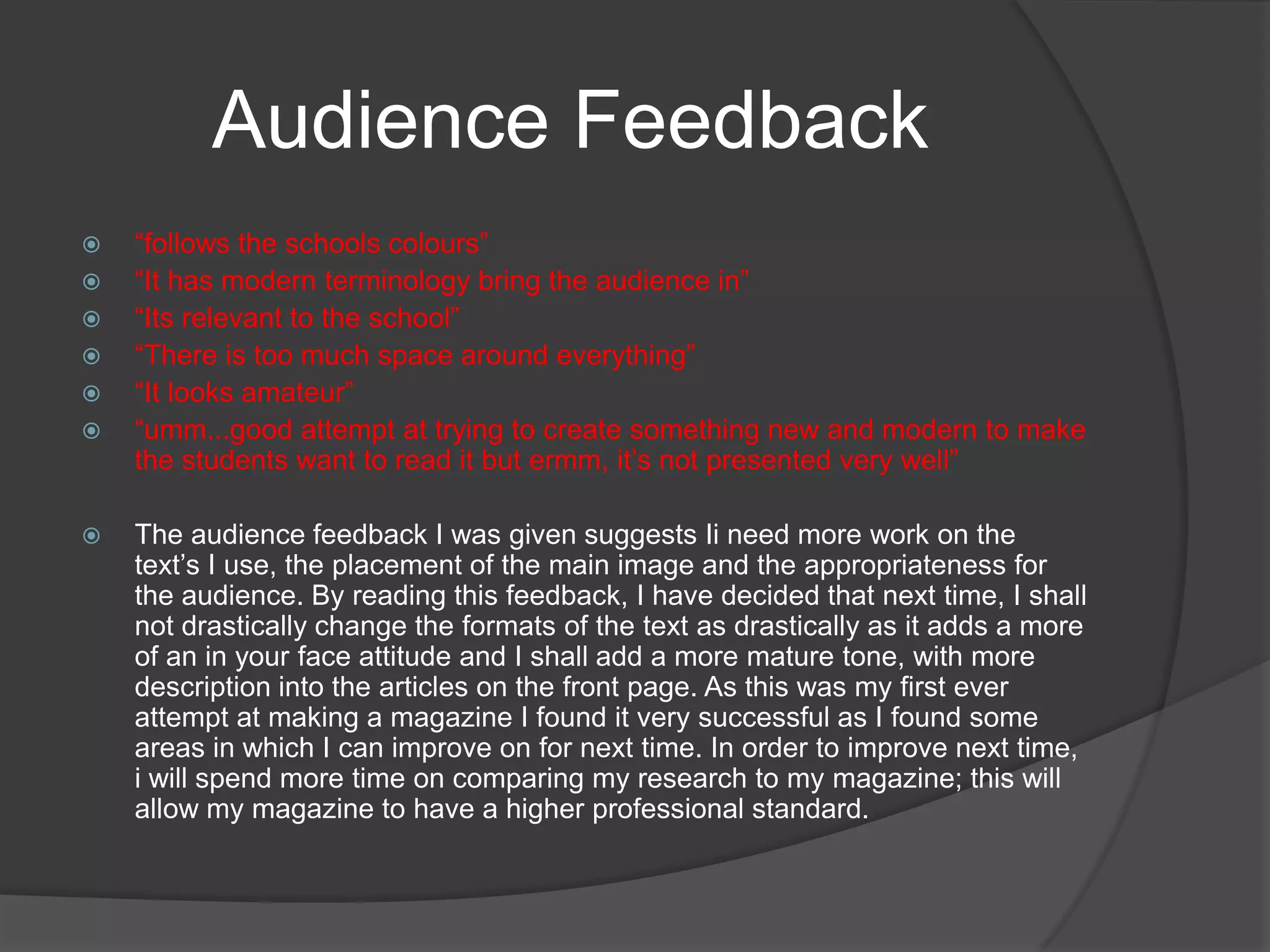 Audience Feedback “follows the schools colours” “It has modern terminology bring the audience in”“Its relevant to the school”“There is too much space around everything”“It looks amateur”“umm...good attempt at trying to create something new and modern to make the students want to read it but ermm, it’s not presented very well”The audience feedback I was given suggests Ii need more work on the text’s I use, the placement of the main image and the appropriateness for the audience. By reading this feedback, I have decided that next time, I shall not drastically change the formats of the text as drastically as it adds a more of an in your face attitude and I shall add a more mature tone, with more description into the articles on the front page. As this was my first ever attempt at making a magazine I found it very successful as I found some areas in which I can improve on for next time. In order to improve next time, i will spend more time on comparing my research to my magazine; this will allow my magazine to have a higher professional standard. 