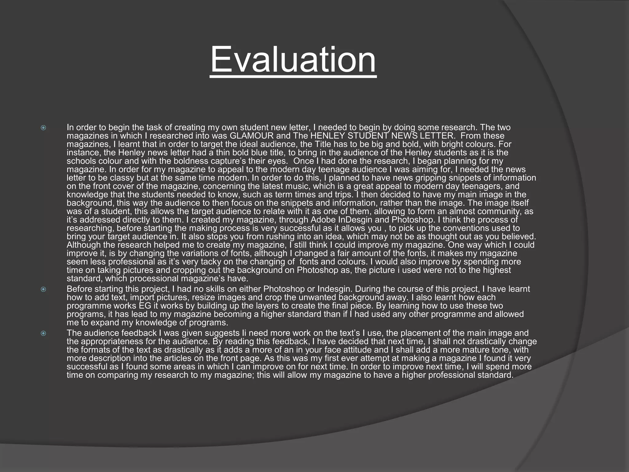 Evaluation In order to begin the task of creating my own student new letter, I needed to begin by doing some research. The two magazines in which I researched into was GLAMOUR and The HENLEY STUDENT NEWS LETTER.  From these magazines, I learnt that in order to target the ideal audience, the Title has to be big and bold, with bright colours. For instance, the Henley news letter had a thin bold blue title, to bring in the audience of the Henley students as it is the schools colour and with the boldness capture’s their eyes.  Once I had done the research, I began planning for my magazine. In order for my magazine to appeal to the modern day teenage audience I was aiming for, I needed the news letter to be classy but at the same time modern. In order to do this, I planned to have news gripping snippets of information on the front cover of the magazine, concerning the latest music, which is a great appeal to modern day teenagers, and knowledge that the students needed to know, such as term times and trips. I then decided to have my main image in the background, this way the audience to then focus on the snippets and information, rather than the image. The image itself was of a student, this allows the target audience to relate with it as one of them, allowing to form an almost community, as it’s addressed directly to them. I created my magazine, through Adobe InDesgin and Photoshop. I think the process of researching, before starting the making process is very successful as it allows you , to pick up the conventions used to bring your target audience in. It also stops you from rushing into an idea, which may not be as thought out as you believed. Although the research helped me to create my magazine, I still think I could improve my magazine. One way which I could improve it, is by changing the variations of fonts, although I changed a fair amount of the fonts, it makes my magazine seem less professional as it’s very tacky on the changing of  fonts and colours. I would also improve by spending more time on taking pictures and cropping out the background on Photoshop as, the picture i used were not to the highest standard, which processional magazine’s have. Before starting this project, I had no skills on either Photoshop or Indesgin. During the course of this project, I have learnt how to add text, import pictures, resize images and crop the unwanted background away. I also learnt how each programme works EG it works by building up the layers to create the final piece. By learning how to use these two programs, it has lead to my magazine becoming a higher standard than if I had used any other programme and allowed me to expand my knowledge of programs. The audience feedback I was given suggests Ii need more work on the text’s I use, the placement of the main image and the appropriateness for the audience. By reading this feedback, I have decided that next time, I shall not drastically change the formats of the text as drastically as it adds a more of an in your face attitude and I shall add a more mature tone, with more description into the articles on the front page. As this was my first ever attempt at making a magazine I found it very successful as I found some areas in which I can improve on for next time. In order to improve next time, I will spend more time on comparing my research to my magazine; this will allow my magazine to have a higher professional standard. 