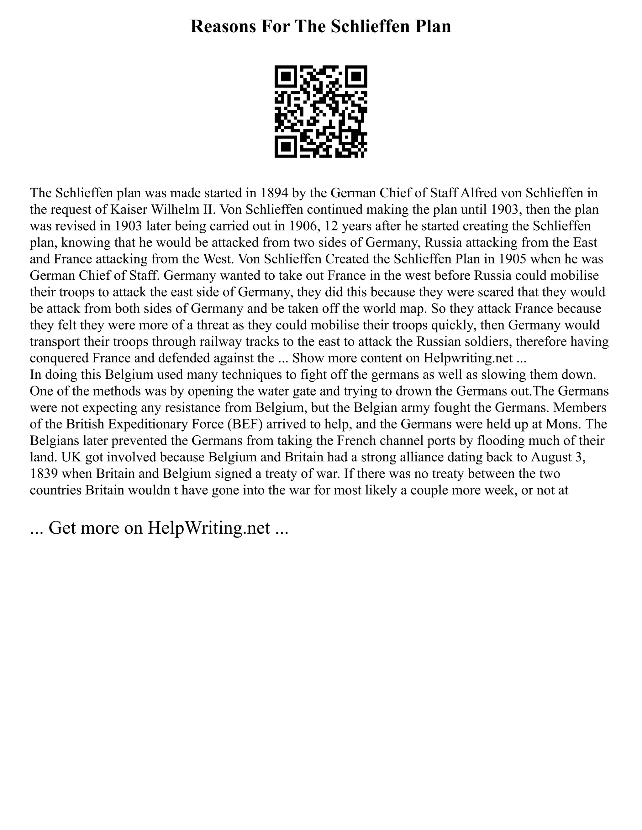 Reasons For The Schlieffen Plan
The Schlieffen plan was made started in 1894 by the German Chief of Staff Alfred von Schlieffen in
the request of Kaiser Wilhelm II. Von Schlieffen continued making the plan until 1903, then the plan
was revised in 1903 later being carried out in 1906, 12 years after he started creating the Schlieffen
plan, knowing that he would be attacked from two sides of Germany, Russia attacking from the East
and France attacking from the West. Von Schlieffen Created the Schlieffen Plan in 1905 when he was
German Chief of Staff. Germany wanted to take out France in the west before Russia could mobilise
their troops to attack the east side of Germany, they did this because they were scared that they would
be attack from both sides of Germany and be taken off the world map. So they attack France because
they felt they were more of a threat as they could mobilise their troops quickly, then Germany would
transport their troops through railway tracks to the east to attack the Russian soldiers, therefore having
conquered France and defended against the ... Show more content on Helpwriting.net ...
In doing this Belgium used many techniques to fight off the germans as well as slowing them down.
One of the methods was by opening the water gate and trying to drown the Germans out.The Germans
were not expecting any resistance from Belgium, but the Belgian army fought the Germans. Members
of the British Expeditionary Force (BEF) arrived to help, and the Germans were held up at Mons. The
Belgians later prevented the Germans from taking the French channel ports by flooding much of their
land. UK got involved because Belgium and Britain had a strong alliance dating back to August 3,
1839 when Britain and Belgium signed a treaty of war. If there was no treaty between the two
countries Britain wouldn t have gone into the war for most likely a couple more week, or not at
... Get more on HelpWriting.net ...
 