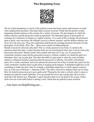 Plea Bargaining Essay
The art of plea bargaining is a tactic of the judicial system that keeps money and resources in mind
when making these decisions. Plea deals help everyone involved. I think that the practice of plea
bargaining should continue in this country for a variety of reasons. The plea bargain, in which the
defense attorney and the prosecutor reach an agreement: The defendant agrees to plead guilty in
exchange for a reduction of charges or a lighter sentence. As a result of this exchange, the prosecutor
gains a quick, sure conviction; the offender receives a shorter sentence: and the defense attorney can
move on to the next case. Thus, the cooperation underlying the exchange promotes the goals of each
participant. (Cole Smith. 2010. The ... Show more content on Helpwriting.net ...
Should everyone be allowed a plea deal? This is a tricky question in my book. As stated in the
questions about this topic, it states that plea deals are not constitutional, there fore it can be used at the
prosecutors discretion. Should certain crime qualify and some not? I say, yes. If a person has
committed a heinous crime and the prosecutor can prove without a shadow of a doubt the quilt of a
defendant, then I say no plea deal. The other downfall of a plea deals is when the court of public
opinion is calling for harsher sentencing than the prosecutor is offering. The public will demand
justice for a crime committed, and in my opinion the prosecutor has a duty to render fair justice for the
crime committed. Another factor in plea deals is keeping up the bargain. A defendant might have to do
something to render the deal valid, for example, a defendant might have to testify against someone
else, as in the case of Ricketts v. Adamson (1987). The ethics involved in making a deal can be tricky.
How far should a prosecutor go to get a guilty plea? Playing by the rules is critical, when it comes to
keeping our judicial system legitimate. If we go outside the rule to get a guilty plea, then we don t
stand up to the fairness test. Altogether, I agree that plea deals are a net good to the system. If plea
deals were not on the table before or during a trial, I think that our judicial system would be
... Get more on HelpWriting.net ...
 