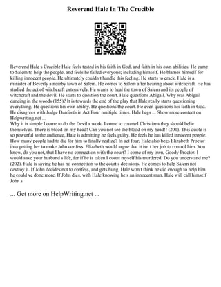 Reverend Hale In The Crucible
Reverend Hale s Crucible Hale feels tested in his faith in God, and faith in his own abilities. He came
to Salem to help the people, and feels he failed everyone; including himself. He blames himself for
killing innocent people. He ultimately couldn t handle this feeling. He starts to crack. Hale is a
minister of Beverly a nearby town of Salem. He comes to Salem after hearing about witchcraft. He has
studied the act of witchcraft extensively. He wants to heal the town of Salem and its people of
witchcraft and the devil. He starts to question the court. Hale questions Abigail. Why was Abigail
dancing in the woods (155)? It is towards the end of the play that Hale really starts questioning
everything. He questions his own ability. He questions the court. He even questions his faith in God.
He disagrees with Judge Danforth in Act Four multiple times. Hale begs ... Show more content on
Helpwriting.net ...
Why it is simple I come to do the Devil s work. I come to counsel Christians they should belie
themselves. There is blood on my head! Can you not see the blood on my head!! (201). This quote is
so powerful to the audience, Hale is admitting he feels guilty. He feels he has killed innocent people.
How many people had to die for him to finally realize? In act four, Hale also begs Elizabeth Proctor
into getting her to make John confess. Elizabeth would argue that it isn t her job to control him. You
know, do you not, that I have no connection with the court? I come of my own, Goody Proctor. I
would save your husband s life, for if he is taken I count myself his murdered. Do you understand me?
(202). Hale is saying he has no connection to the court s decisions. He comes to help Salem not
destroy it. If John decides not to confess, and gets hung, Hale won t think he did enough to help him,
he could ve done more. If John dies, with Hale knowing he s an innocent man, Hale will call himself
John s
... Get more on HelpWriting.net ...
 