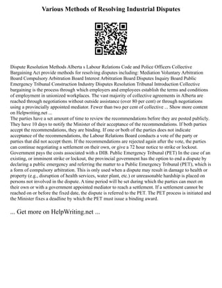 Various Methods of Resolving Industrial Disputes
Dispute Resolution Methods Alberta s Labour Relations Code and Police Officers Collective
Bargaining Act provide methods for resolving disputes including: Mediation Voluntary Arbitration
Board Compulsory Arbitration Board Interest Arbitration Board Disputes Inquiry Board Public
Emergency Tribunal Construction Industry Disputes Resolution Tribunal Introduction Collective
bargaining is the process through which employers and employees establish the terms and conditions
of employment in unionized workplaces. The vast majority of collective agreements in Alberta are
reached through negotiations without outside assistance (over 80 per cent) or through negotiations
using a provincially appointed mediator. Fewer than two per cent of collective ... Show more content
on Helpwriting.net ...
The parties have a set amount of time to review the recommendations before they are posted publicly.
They have 10 days to notify the Minister of their acceptance of the recommendations. If both parties
accept the recommendations, they are binding. If one or both of the parties does not indicate
acceptance of the recommendations, the Labour Relations Board conducts a vote of the party or
parties that did not accept them. If the recommendations are rejected again after the vote, the parties
can continue negotiating a settlement on their own, or give a 72 hour notice to strike or lockout.
Government pays the costs associated with a DIB. Public Emergency Tribunal (PET) In the case of an
existing, or imminent strike or lockout, the provincial government has the option to end a dispute by
declaring a public emergency and referring the matter to a Public Emergency Tribunal (PET), which is
a form of compulsory arbitration. This is only used when a dispute may result in damage to health or
property (e.g., disruption of health services, water plant, etc.) or unreasonable hardship is placed on
persons not involved in the dispute. A time period will be set during which the parties can meet on
their own or with a government appointed mediator to reach a settlement. If a settlement cannot be
reached on or before the fixed date, the dispute is referred to the PET. The PET process is initiated and
the Minister fixes a deadline by which the PET must issue a binding award.
... Get more on HelpWriting.net ...
 