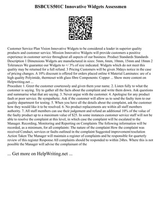 BSBCUS501C Innovative Widgets Assessmen
Customer Service Plan Vision Innovative Widgets to be considered a leader in superior quality
products and customer service. Mission Innovative Widgets will provide customers a positive
experience in customer service throughout all aspects of our business. Product Standards Standards
Description 1 Dimensions Widgets are manufactured in sizes: 5mm, 6mm, 10mm, 15mm and 18mm 2
Tolerances We guarantee our Widgets to +/ 3% of size indicated. Widgets which do not meet this
quality may be returned for a full refund. 3 Pricing Customers will be given 30days notice in the case
of pricing changes. A 10% discount is offered for orders placed online 4 Material Laminates: are of a
high quality Polyimide, thermoset with glass fibre Components: Copper ... Show more content on
Helpwriting.net ...
Procedure 1. Greet the customer courteously and given them your name. 2. Listen fully to what the
customer is saying. Try to gather all the facts about the complaint and write them down. Ask questions
and summarise what that are saying. 3. Never argue with the customer. 4. Apologise for any product
fault or poor service. Be sympathetic. Ask if the customer will allow us to send the faulty item to our
quality department for testing. 5. When you have all the details about the complaint, ask the customer
how they would like it to be resolved. 6. No product replacements are within all staff members
authority. 7. All staff members can use their judgement and refund an additional 10% of the value of
the faulty product up to a maximum value of $25. In some instances customer service staff will not be
able to resolve the complaint at this level, in which case the complaint will be escalated to the
Manager. Recording, Monitoring and Reporting on Complaints The following information will be
recorded, as a minimum, for all complaints: The nature of the complaint How the complaint was
received Conduct, services or faults outlined in the complaint Suggested improvement/resolution
Action Taken The Manager will maintain a register of complaints and be responsible for quarterly
review of this register Response All complaints should be responded to within 24hrs. Where this is not
possible the Manager will advise the complainant of the
... Get more on HelpWriting.net ...
 
