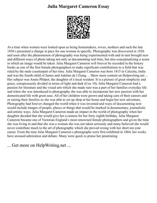 Julia Margaret Cameron Essay
At a time when women were looked upon as being homemakers, wives, mothers and such the late
1850 s presented a change in pace for one woman in specific. Photography was discovered in 1826
and soon after the phenomenon of photography was being experimented with and in turn brought new
and different ways of photo taking not only as documenting real time, but also conceptualizing a scene
in which an image would be taken. Julia Margaret Cameron will forever be recorded in the history
books as one of the first female photographers to make significant contributions to a field that was
ruled by the male counterpart of her time. Julia Margaret Cameron was born 1815 in Calcutta, India
and was the fourth child of James and Adeline de l Etang ... Show more content on Helpwriting.net ...
Her subject was Annie Philpot, the daughter of a local resident. It is a picture of great simplicity and
grace, conspicuously divided in terms of light and dark (Cox 10). Julia Margaret Cameron had a
passion for literature and the visual arts which she made sure was a part of her families everyday life
and when she was introduced to photography she was able to incorporate her new passion with her
domesticated life with great ease. All of her children were grown and taking care of their careers and
or raising their families so she was able to set up shop at her home and begin her new adventure.
Photography had forever changed the world when it was invented and ways of documenting now
would include images of people, places or things that would be marked in documentary, journalistic
and artistic ways. Julia Margaret Cameron made an impact in the world of photography when her
daughter decided that she would give her a camera for her forty eighth birthday. Julia Margaret
Cameron became one of Victorian England s most renowned female photographers and given the time
she was living in and that she was a woman she was not taken seriously and many believed she would
never contribute much to the art of photography which she proved wrong with her short ten year
career. From the time Julia Margaret Cameron s photographs were first exhibited in 1864, her works
have aroused admiration and debate. Many were quick to praise her penetrating
... Get more on HelpWriting.net ...
 