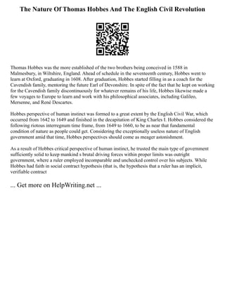 The Nature Of Thomas Hobbes And The English Civil Revolution
Thomas Hobbes was the more established of the two brothers being conceived in 1588 in
Malmesbury, in Wiltshire, England. Ahead of schedule in the seventeenth century, Hobbes went to
learn at Oxford, graduating in 1608. After graduation, Hobbes started filling in as a coach for the
Cavendish family, mentoring the future Earl of Devonshire. In spite of the fact that he kept on working
for the Cavendish family discontinuously for whatever remains of his life, Hobbes likewise made a
few voyages to Europe to learn and work with his philosophical associates, including Galileo,
Mersenne, and René Descartes.
Hobbes perspective of human instinct was formed to a great extent by the English Civil War, which
occurred from 1642 to 1649 and finished in the decapitation of King Charles I. Hobbes considered the
following riotous interregnum time frame, from 1649 to 1660, to be as near that fundamental
condition of nature as people could get. Considering the exceptionally useless nature of English
government amid that time, Hobbes perspectives should come as meager astonishment.
As a result of Hobbes critical perspective of human instinct, he trusted the main type of government
sufficiently solid to keep mankind s brutal driving forces within proper limits was outright
government, where a ruler employed incomparable and unchecked control over his subjects. While
Hobbes had faith in social contract hypothesis (that is, the hypothesis that a ruler has an implicit,
verifiable contract
... Get more on HelpWriting.net ...
 