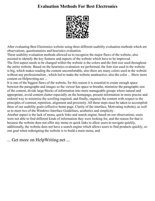 Evaluation Methods For Best Electronics
After evaluating Best Electronics website using three different usability evaluation methods which are
observations, questionnaires and heuristics evaluation.
These usability evaluation methods allowed us to recognize the major flaws of the website, also
assisted to identify the key features and aspects of the website which have to be improved.
The first aspect needs to be changed within the website is the colors and the font size used throughout
the entire website. Based on the heuristics evaluation we performed, the font size used in the website
is big, which makes reading the content uncomfortable, also there are many colors used in the website
without any professionalism , which led to make the website unattractive, also the color ... Show more
content on Helpwriting.net ...
It is one of the biggest flaws of the website, for this reason it is essential to create enough space
between the paragraphs and images so the viewer has space to breathe, minimize the paragraphs size
of the content, divide large blocks of information into more manageable groups where natural and
appropriate, avoid content clutter especially on the homepage, present information in more precise and
ordered way to minimize the scrolling required, and finally, organize the content with respect to the
principles of contrast, repetition, alignment and proximity. All these steps must be taken to accomplish
three of our usability goals (effective home page, Clarity of the interface, Motivating website), as well
as to meet two of the Windows Interface Guidelines, aesthetics and simplicity .
Another aspect is the lack of menu, quick links and search engine, based on our observations, users
were not able to find different kinds of information they were looking for, and the reason for that is
because the website does not offer any menu or quick links to allow users to navigate quickly,
additionally, the website does not have a search engine which allows users to find products quickly, so
one goal when redesigning the website is to build a main menu, and
... Get more on HelpWriting.net ...
 