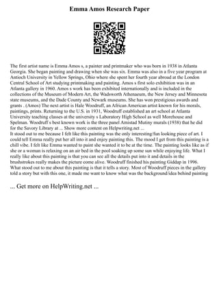 Emma Amos Research Paper
The first artist name is Emma Amos s, a painter and printmaker who was born in 1938 in Atlanta
Georgia. She began painting and drawing when she was six. Emma was also in a five year program at
Antioch University in Yellow Springs, Ohio where she spent her fourth year abroad at the London
Central School of Art studying printmaking and painting. Amos s first solo exhibition was in an
Atlanta gallery in 1960. Amos s work has been exhibited internationally and is included in the
collections of the Museum of Modern Art, the Wadsworth Athenaeum, the New Jersey and Minnesota
state museums, and the Dade County and Newark museums. She has won prestigious awards and
grants . (Amos) The next artist is Hale Woodruff, an African American artist known for his morals,
paintings, prints. Returning to the U.S. in 1931, Woodruff established an art school at Atlanta
University teaching classes at the university s Laboratory High School as well Morehouse and
Spelman. Woodruff s best known work is the three panel Amistad Mutiny murals (1938) that he did
for the Savory Library at ... Show more content on Helpwriting.net ...
It stood out to me because I felt like this painting was the only interesting/fun looking piece of art. I
could tell Emma really put her all into it and enjoy painting this. The mood I get from this painting is a
chill vibe. I felt like Emma wanted to paint she wanted it to be at the time. The painting looks like as if
she or a woman is relaxing on an air bed in the pool soaking up some sun while enjoying life. What I
really like about this painting is that you can see all the details put into it and details in the
brushstrokes really makes the picture come alive. Woodruff finished his painting Giddap in 1996.
What stood out to me about this painting is that it tells a story. Most of Woodruff pieces in the gallery
told a story but with this one, it made me want to know what was the background/idea behind painting
... Get more on HelpWriting.net ...
 