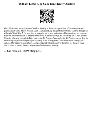William Lizzie King Canadian Identity Analysis
Overall the most integral part of Canadian identity is that we are guardians of human rights and
promoters of world peace. William Lyon Mackenzie King has contributed to this identity through his
efforts in World War 2. He was able to recognize there was a violation of human rights oversea,and
took the necessary action to end these violations as shown through his leadership on D day. A Prime
Minister who also exemplified this was Lester B. Pearson. We owe Lester B. Pearson a great debt for
cementing the pride filled place peacekeeping holds in any proud Canadian s hearts through his
actions. Our peaceful nation has become associated internationally with safety for those in place
where place is sparse. Another major contribution to this identity
... Get more on HelpWriting.net ...
 