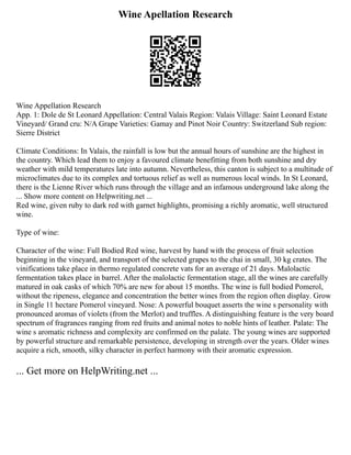 Wine Apellation Research
Wine Appellation Research
App. 1: Dole de St Leonard Appellation: Central Valais Region: Valais Village: Saint Leonard Estate
Vineyard/ Grand cru: N/A Grape Varieties: Gamay and Pinot Noir Country: Switzerland Sub region:
Sierre District
Climate Conditions: In Valais, the rainfall is low but the annual hours of sunshine are the highest in
the country. Which lead them to enjoy a favoured climate benefitting from both sunshine and dry
weather with mild temperatures late into autumn. Nevertheless, this canton is subject to a multitude of
microclimates due to its complex and tortuous relief as well as numerous local winds. In St Leonard,
there is the Lienne River which runs through the village and an infamous underground lake along the
... Show more content on Helpwriting.net ...
Red wine, given ruby to dark red with garnet highlights, promising a richly aromatic, well structured
wine.
Type of wine:
Character of the wine: Full Bodied Red wine, harvest by hand with the process of fruit selection
beginning in the vineyard, and transport of the selected grapes to the chai in small, 30 kg crates. The
vinifications take place in thermo regulated concrete vats for an average of 21 days. Malolactic
fermentation takes place in barrel. After the malolactic fermentation stage, all the wines are carefully
matured in oak casks of which 70% are new for about 15 months. The wine is full bodied Pomerol,
without the ripeness, elegance and concentration the better wines from the region often display. Grow
in Single 11 hectare Pomerol vineyard. Nose: A powerful bouquet asserts the wine s personality with
pronounced aromas of violets (from the Merlot) and truffles. A distinguishing feature is the very board
spectrum of fragrances ranging from red fruits and animal notes to noble hints of leather. Palate: The
wine s aromatic richness and complexity are confirmed on the palate. The young wines are supported
by powerful structure and remarkable persistence, developing in strength over the years. Older wines
acquire a rich, smooth, silky character in perfect harmony with their aromatic expression.
... Get more on HelpWriting.net ...
 