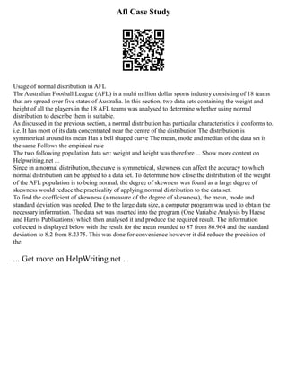 Afl Case Study
Usage of normal distribution in AFL
The Australian Football League (AFL) is a multi million dollar sports industry consisting of 18 teams
that are spread over five states of Australia. In this section, two data sets containing the weight and
height of all the players in the 18 AFL teams was analysed to determine whether using normal
distribution to describe them is suitable.
As discussed in the previous section, a normal distribution has particular characteristics it conforms to.
i.e. It has most of its data concentrated near the centre of the distribution The distribution is
symmetrical around its mean Has a bell shaped curve The mean, mode and median of the data set is
the same Follows the empirical rule
The two following population data set: weight and height was therefore ... Show more content on
Helpwriting.net ...
Since in a normal distribution, the curve is symmetrical, skewness can affect the accuracy to which
normal distribution can be applied to a data set. To determine how close the distribution of the weight
of the AFL population is to being normal, the degree of skewness was found as a large degree of
skewness would reduce the practicality of applying normal distribution to the data set.
To find the coefficient of skewness (a measure of the degree of skewness), the mean, mode and
standard deviation was needed. Due to the large data size, a computer program was used to obtain the
necessary information. The data set was inserted into the program (One Variable Analysis by Haese
and Harris Publications) which then analysed it and produce the required result. The information
collected is displayed below with the result for the mean rounded to 87 from 86.964 and the standard
deviation to 8.2 from 8.2375. This was done for convenience however it did reduce the precision of
the
... Get more on HelpWriting.net ...
 
