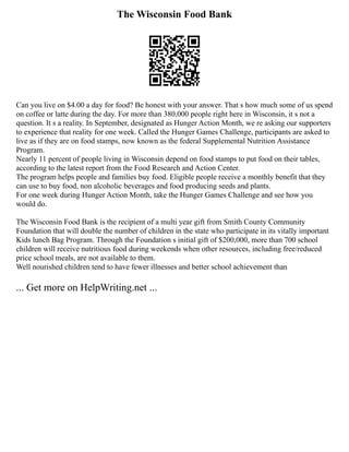 The Wisconsin Food Bank
Can you live on $4.00 a day for food? Be honest with your answer. That s how much some of us spend
on coffee or latte during the day. For more than 380,000 people right here in Wisconsin, it s not a
question. It s a reality. In September, designated as Hunger Action Month, we re asking our supporters
to experience that reality for one week. Called the Hunger Games Challenge, participants are asked to
live as if they are on food stamps, now known as the federal Supplemental Nutrition Assistance
Program.
Nearly 11 percent of people living in Wisconsin depend on food stamps to put food on their tables,
according to the latest report from the Food Research and Action Center.
The program helps people and families buy food. Eligible people receive a monthly benefit that they
can use to buy food, non alcoholic beverages and food producing seeds and plants.
For one week during Hunger Action Month, take the Hunger Games Challenge and see how you
would do.
The Wisconsin Food Bank is the recipient of a multi year gift from Smith County Community
Foundation that will double the number of children in the state who participate in its vitally important
Kids lunch Bag Program. Through the Foundation s initial gift of $200,000, more than 700 school
children will receive nutritious food during weekends when other resources, including free/reduced
price school meals, are not available to them.
Well nourished children tend to have fewer illnesses and better school achievement than
... Get more on HelpWriting.net ...
 