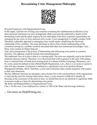 Reexamining Crisis Management Philosophy
Personal Experience with Organizational Crises
In this paper, I present two riveting case scenarios containing the unadulterated recollection of my
direct personal experiences in crisis management. Both cases provide authoritative details of life
threatening events and the quick response by key individuals with direct corporate responsibility for
managing the pre crisis, in crisis and post crisis events. Crisis management is a highly complex field.
Therefore, a plausible approach to managing crises would require simplifying the functional
relationship of key variables. The main advantage to derive from a better understanding of the
correlation among key variables would be increased individual and institutional knowledge. I also ...
Show more content on Helpwriting.net ...
And, crisis management is the process of determining and influencing crisis points in a positive
direction. The opposite would be termed crisis mismanagement .
The traditional view of a crisis is that it is a turning point. The term was originally used in the field of
medicine (disease control). Therefore, it is a borrowed term with its genesis in the early 15th century,
from a Latinized form of Greek krisis turning point in a disease (Online Etymology Dictionary, n.d.).
If a crisis cannot be defined in time (World Health Organization, n.d.) , then it is an event or a point in
time of 0 days duration. A milestone is defined as a significant event of no duration (Project
Management Institute, 2012). Therefore, a crisis and a milestone share similar properties with respect
to their time dimension.
The key difference between an emergency and a disaster lies in the resourcefulness of the organization
or state and the need for external intervention. Since, a crisis moment is difficult to identify by
focusing on the occurrence of the point in time; we should then divert our attention to significant shifts
in resource needs as a basis for determining crisis points.
My Roles and Responsibilities in Organizational Crises
Case 1: In this case, I was employed as a trainee in 1984 at the Water and Sewerage Authority
... Get more on HelpWriting.net ...
 