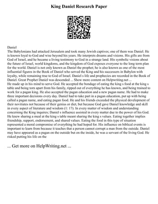 King Daniel Research Paper
Daniel
The Babylonians had attacked Jerusalem and took many Jewish captives; one of them was Daniel. He
is known loyal to God and wise beyond his years. He interprets dreams and visions. His gifts are from
God of Israel, and he became a living testimony to God in a strange land. His symbolic visions about
the future of Israel, world kingdoms, and the kingdom of God exposes everyone to the long term plan
for the world. Daniel is not only known as Daniel the prophet; he is also known as one of the most
influential figures in the Book of Daniel who served the King and his successors in Babylon with
loyalty, while remaining true to God of Israel. Daniel s life and prophecies are recorded in the Book of
Daniel. Great Prophet Daniel was descended ... Show more content on Helpwriting.net ...
He made up in his mind to serve God. He accepted the bondage of eating the king s food at the king s
table and being torn apart from his family, ripped out of everything he has known, and being trained to
work for a pagan king. He also accepted the pagan education and a new pagan name. He had to make
three important decisions every day. Daniel had to take part in a pagan education, put up with being
called a pagan name, and eating pagan food. He and his friends exceeded the physical development of
their novitiates not because of their genius or diet, but because God gave Daniel knowledge and skill
in every aspect of literature and wisdom (1: 17). In every matter of wisdom and understanding
concerning the King inquires; Daniel s influence assisted in every matter due to the power of his God.
He knew sharing a meal at the king s table meant sharing the king s values. Eating together implies
friendship, support, endorsement, and shared values. Eating the food in this type of situation
represented a moral compromise of everything he had hoped for. His influence on biblical events is
important to learn from because it teaches that a person cannot corrupt a man from the outside. Daniel
may have appeared as a pagan on the outside but on the inside, he was a servant of the living God. He
risked putting his life on the
... Get more on HelpWriting.net ...
 