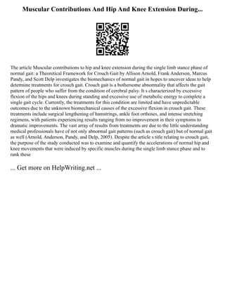 Muscular Contributions And Hip And Knee Extension During...
The article Muscular contributions to hip and knee extension during the single limb stance phase of
normal gait: a Theoretical Framework for Crouch Gait by Allison Arnold, Frank Anderson, Marcus
Pandy, and Scott Delp investigates the biomechanics of normal gait in hopes to uncover ideas to help
determine treatments for crouch gait. Crouch gait is a bothersome abnormality that affects the gait
pattern of people who suffer from the condition of cerebral palsy. It s characterized by excessive
flexion of the hips and knees during standing and excessive use of metabolic energy to complete a
single gait cycle. Currently, the treatments for this condition are limited and have unpredictable
outcomes due to the unknown biomechanical causes of the excessive flexion in crouch gait. These
treatments include surgical lengthening of hamstrings, ankle foot orthoses, and intense stretching
regimens, with patients experiencing results ranging from no improvement in their symptoms to
dramatic improvements. The vast array of results from treatments are due to the little understanding
medical professionals have of not only abnormal gait patterns (such as crouch gait) but of normal gait
as well (Arnold, Anderson, Pandy, and Delp, 2005). Despite the article s title relating to crouch gait,
the purpose of the study conducted was to examine and quantify the accelerations of normal hip and
knee movements that were induced by specific muscles during the single limb stance phase and to
rank these
... Get more on HelpWriting.net ...
 