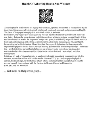 Health Of Achieving Health And Wellness
Achieving health and wellness is a highly individualized, dynamic process that is characterized by six
interrelated dimensions: physical, social, intellectual, emotional, spiritual, and environmental health.
The focus of this paper is my physical health as it relates to wellness.
Furthermore, the objective of focusing on my physical health is to identify current health behaviors
and factors that may be impacting and prohibiting me from achieving optimal physical health. Using
the Transtheoretical Model for Stages of Change1 as a guide, I will identify a specific health behavior
I am seeking to improve, and outline an action plan to achieve and maintain good physical health.
In assessing my health behaviors, I have identified three specific behaviors that have negatively
impacted my physical health: lack of physical activity, poor nutrition and inadequate sleep. The factors
that I attribute to these current heath behaviors are: a lack of social support and guidance, the
nutritional value of foods consumed (as related to the culture in which I was raised), and time
management.
I attribute my lack of physical activity to an absence of social support and guidance in my life. For
example, my mother suffers with cardiovascular disease (CVD), yet rarely engages in physical
activity. Five years ago, my mother had a heart attack, and underwent an angioplasty2 in order to
receive a stent3. In accordance with the Centers for Disease Control and Prevention
(CDC) (2015), the American
... Get more on HelpWriting.net ...
 