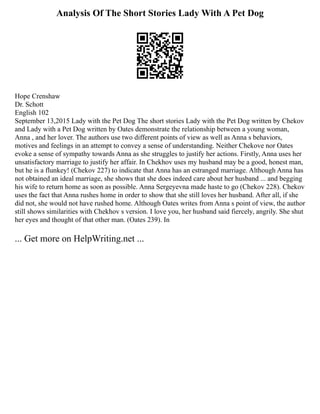 Analysis Of The Short Stories Lady With A Pet Dog
Hope Crenshaw
Dr. Schott
English 102
September 13,2015 Lady with the Pet Dog The short stories Lady with the Pet Dog written by Chekov
and Lady with a Pet Dog written by Oates demonstrate the relationship between a young woman,
Anna , and her lover. The authors use two different points of view as well as Anna s behaviors,
motives and feelings in an attempt to convey a sense of understanding. Neither Chekove nor Oates
evoke a sense of sympathy towards Anna as she struggles to justify her actions. Firstly, Anna uses her
unsatisfactory marriage to justify her affair. In Chekhov uses my husband may be a good, honest man,
but he is a flunkey! (Chekov 227) to indicate that Anna has an estranged marriage. Although Anna has
not obtained an ideal marriage, she shows that she does indeed care about her husband ... and begging
his wife to return home as soon as possible. Anna Sergeyevna made haste to go (Chekov 228). Chekov
uses the fact that Anna rushes home in order to show that she still loves her husband. After all, if she
did not, she would not have rushed home. Although Oates writes from Anna s point of view, the author
still shows similarities with Chekhov s version. I love you, her husband said fiercely, angrily. She shut
her eyes and thought of that other man. (Oates 239). In
... Get more on HelpWriting.net ...
 