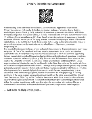 Urinary Incontinence Assessment
Understanding Types of Urinary Incontinence, Assessments and Appropriate Intervention
Urinary incontinence (UI) can be defined as, involuntary leakage of urine to a degree that it is
troubling to a person (Mauk, p. 545). Not only it is a common problem for the elderly, which has a
tremendous impact on their quality of life, it is also a common health problems that affects more than
17 millions of Americans (Testa, p. 82). Even though urinary incontinence is a common problem for
the senior it is not a normal part of the aging process, however vast majority of people still does not
seek help due to the fact that they think it is a normal part of aging and the embarrassment related to
the social stigma associated with the disease. As a healthcare ... Show more content on
Helpwriting.net ...
It is essential for the nurse to have a proper and detailed assessment to determine the most likely cause
or type of UI. One of the most basic and least invasive assessment a nurse can do is to obtain a
complete history. A complete history must asked questions such as onset and duration, aggravating
factors, characteristics, medical history (medical conditions and medications), associated symptoms,
attempted treatments and severity (Testa, p. 83). There are also different tools that a nurse can use
such as the Urogenital Inventory/ Incontinence Impact Questionnaire and Bladder Diary. Using
questionnaires and bladder diary can be used in order to facilitate data gathering for people who have
difficulty discussing incontinence face to face. Thorough history can provide insight and help identify
potentially reversible causative factors and contributing risk factors related to UI (Mauk, p. 553). It is
also important to have a detailed physical assessment, which focused on genitourinary system,
abdominal, rectal and neurologic system, in order to determine the pathophysiology of voiding
problems. If the nurse suspects any cognitive impairment from the initial assessment Mini Mental
State Examination, Mini Cog, and/or Confusion Assessment Method can be used to determine the
severity of the cognitive impairment. It also alerts the healthcare provider for the patient increased
risked for constant incontinence and it also determines the appropriate interventions. Having a
comprehensive assessment will help the healthcare provider to diagnose and establish proper
... Get more on HelpWriting.net ...
 