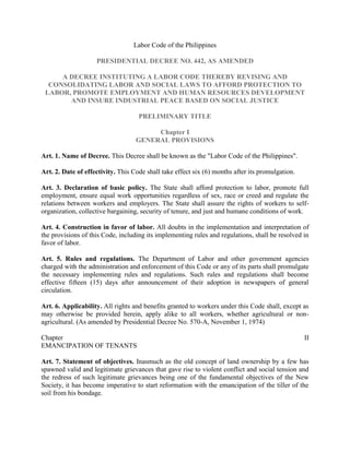 Labor Code of the Philippines

                    PRESIDENTIAL DECREE NO. 442, AS AMENDED

     A DECREE INSTITUTING A LABOR CODE THEREBY REVISING AND
  CONSOLIDATING LABOR AND SOCIAL LAWS TO AFFORD PROTECTION TO
 LABOR, PROMOTE EMPLOYMENT AND HUMAN RESOURCES DEVELOPMENT
       AND INSURE INDUSTRIAL PEACE BASED ON SOCIAL JUSTICE

                                    PRELIMINARY TITLE

                                        Chapter I
                                   GENERAL PROVISIONS

Art. 1. Name of Decree. This Decree shall be known as the "Labor Code of the Philippines".

Art. 2. Date of effectivity. This Code shall take effect six (6) months after its promulgation.

Art. 3. Declaration of basic policy. The State shall afford protection to labor, promote full
employment, ensure equal work opportunities regardless of sex, race or creed and regulate the
relations between workers and employers. The State shall assure the rights of workers to self-
organization, collective bargaining, security of tenure, and just and humane conditions of work.

Art. 4. Construction in favor of labor. All doubts in the implementation and interpretation of
the provisions of this Code, including its implementing rules and regulations, shall be resolved in
favor of labor.

Art. 5. Rules and regulations. The Department of Labor and other government agencies
charged with the administration and enforcement of this Code or any of its parts shall promulgate
the necessary implementing rules and regulations. Such rules and regulations shall become
effective fifteen (15) days after announcement of their adoption in newspapers of general
circulation.

Art. 6. Applicability. All rights and benefits granted to workers under this Code shall, except as
may otherwise be provided herein, apply alike to all workers, whether agricultural or non-
agricultural. (As amended by Presidential Decree No. 570-A, November 1, 1974)

Chapter                                                                                           II
EMANCIPATION OF TENANTS

Art. 7. Statement of objectives. Inasmuch as the old concept of land ownership by a few has
spawned valid and legitimate grievances that gave rise to violent conflict and social tension and
the redress of such legitimate grievances being one of the fundamental objectives of the New
Society, it has become imperative to start reformation with the emancipation of the tiller of the
soil from his bondage.
 