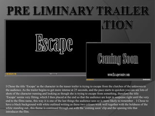 Pre Liminary Trailer task Evaluation I Chose the title ‘Escape’ as the character in the teaser trailer is trying to escape from the clutches of the unknown to the audience. As the trailer begins to get more intense at 25 seconds, and the pace starts to quicken you can see lots of shots of the character running and looking as though she is trying to escape from something, therefore the title ‘Escape’ seems very fitting, which I then placed at the end so that the audience are kept in suspense right until the very end to the films name, this way it is one of the last things the audience sees so is more likely to remember .  I Chose to have a black background with white outlined writing as these two colours work well together with the boldness of the white standing out., this theme is continued through out with the ‘coming soon’ clip and the opening title that introduces the film.  