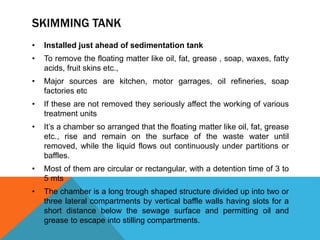 SKIMMING TANK
• Installed just ahead of sedimentation tank
• To remove the floating matter like oil, fat, grease , soap, waxes, fatty
acids, fruit skins etc.,
• Major sources are kitchen, motor garrages, oil refineries, soap
factories etc
• If these are not removed they seriously affect the working of various
treatment units
• It’s a chamber so arranged that the floating matter like oil, fat, grease
etc., rise and remain on the surface of the waste water until
removed, while the liquid flows out continuously under partitions or
baffles.
• Most of them are circular or rectangular, with a detention time of 3 to
5 mts
• The chamber is a long trough shaped structure divided up into two or
three lateral compartments by vertical baffle walls having slots for a
short distance below the sewage surface and permitting oil and
grease to escape into stilling compartments.
 