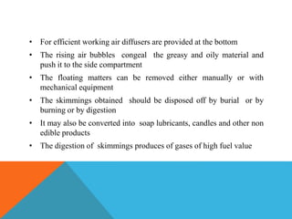 • For efficient working air diffusers are provided at the bottom
• The rising air bubbles congeal the greasy and oily material and
push it to the side compartment
• The floating matters can be removed either manually or with
mechanical equipment
• The skimmings obtained should be disposed off by burial or by
burning or by digestion
• It may also be converted into soap lubricants, candles and other non
edible products
• The digestion of skimmings produces of gases of high fuel value
 