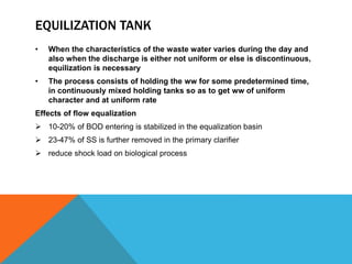 EQUILIZATION TANK
• When the characteristics of the waste water varies during the day and
also when the discharge is either not uniform or else is discontinuous,
equilization is necessary
• The process consists of holding the ww for some predetermined time,
in continuously mixed holding tanks so as to get ww of uniform
character and at uniform rate
Effects of flow equalization
 10-20% of BOD entering is stabilized in the equalization basin
 23-47% of SS is further removed in the primary clarifier
 reduce shock load on biological process
 