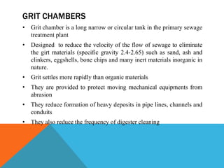 GRIT CHAMBERS
• Grit chamber is a long narrow or circular tank in the primary sewage
treatment plant
• Designed to reduce the velocity of the flow of sewage to eliminate
the girt materials (specific gravity 2.4-2.65) such as sand, ash and
clinkers, eggshells, bone chips and many inert materials inorganic in
nature.
• Grit settles more rapidly than organic materials
• They are provided to protect moving mechanical equipments from
abrasion
• They reduce formation of heavy deposits in pipe lines, channels and
conduits
• They also reduce the frequency of digester cleaning
 