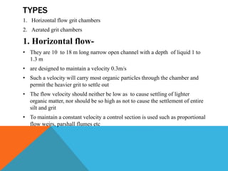 TYPES
1. Horizontal flow grit chambers
2. Aerated grit chambers
1. Horizontal flow-
• They are 10 to 18 m long narrow open channel with a depth of liquid 1 to
1.3 m
• are designed to maintain a velocity 0.3m/s
• Such a velocity will carry most organic particles through the chamber and
permit the heavier grit to settle out
• The flow velocity should neither be low as to cause settling of lighter
organic matter, nor should be so high as not to cause the settlement of entire
silt and grit
• To maintain a constant velocity a control section is used such as proportional
flow weirs, parshall flumes etc
 