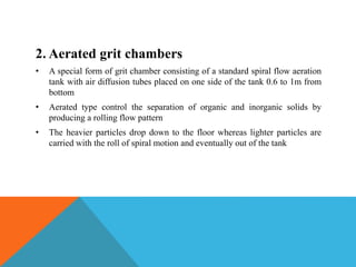2. Aerated grit chambers
• A special form of grit chamber consisting of a standard spiral flow aeration
tank with air diffusion tubes placed on one side of the tank 0.6 to 1m from
bottom
• Aerated type control the separation of organic and inorganic solids by
producing a rolling flow pattern
• The heavier particles drop down to the floor whereas lighter particles are
carried with the roll of spiral motion and eventually out of the tank
 