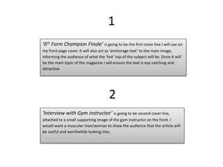 1
‘6th Form Champion Finale’ is going to be the first cover line I will use on
my front page cover. It will also act as ‘anchorage text’ to the main image,
informing the audience of what the ‘hot’ top of the subject will be. Since it will
be the main topic of the magazine I will ensure the text is eye catching and
attractive.
2
‘Interview with Gym instructor’ is going to be second cover line,
attached to a small supporting image of the gym instructor on the front. I
would want a muscular man/woman to show the audience that the article will
be useful and worthwhile looking into.
 