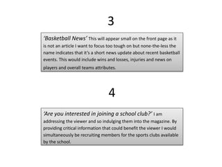 3
‘Basketball News’ This will appear small on the front page as it
is not an article I want to focus too tough on but none-the-less the
name indicates that it’s a short news update about recent basketball
events. This would include wins and losses, injuries and news on
players and overall teams attributes.
4
‘Are you interested in joining a school club?’ I am
addressing the viewer and so indulging them into the magazine. By
providing critical information that could benefit the viewer I would
simultaneously be recruiting members for the sports clubs available
by the school.
 