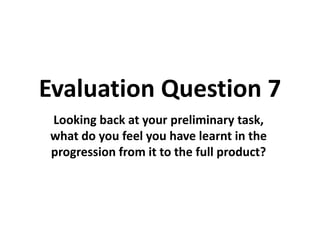 Evaluation Question 7
Looking back at your preliminary task,
what do you feel you have learnt in the
progression from it to the full product?
 