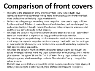 Comparison of front covers
• Throughout the progression of my preliminary task to my full product I have
learnt and discovered new things to help make my music magazine front cover look
more professional and suit my target market more.
• On both my college magazine and my music magazine I have used a large, bold font
for the masthead. This is as it makes the masthead stand out, as it needs to grab the
audiences attention. I thought my masthead on my college magazine was successful
and therefore carried it on to my full product.
• I changed the colour of my cover lines from white to black (bar one) as I believe they
stand out more which is important so they grab the audiences attention.
• My main image on my preliminary task front cover is a medium shot, whereas on my
music magazine my main image is a medium close-up. I decided to use this shot type
as most professional magazines use medium close-ups and I wanted my magazine to
look as professional as possible.
• I changed the colour of my theme from a burgundy colour to pink as I thought this
suited my target audience more. My target audience for my music magazine is mainly
girls between the ages of 16 and 20. This is different for my target audience for my
college magazine, which was college students. Therefore that's why I changed the
colour scheme.
• Overall I have learnt that researching into similar magazines and using more advanced
software concludes to a better suited, more professional magazine front cover.
 