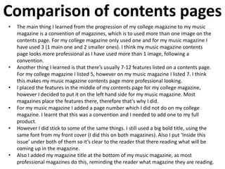 Comparison of contents pages
• The main thing I learned from the progression of my college magazine to my music
magazine is a convention of magazines, which is to used more than one image on the
contents page. For my college magazine only used one and for my music magazine I
have used 3 (1 main one and 2 smaller ones). I think my music magazine contents
page looks more professional as I have used more than 1 image, following a
convention.
• Another thing I learned is that there’s usually 7-12 features listed on a contents page.
For my college magazine I listed 5, however on my music magazine I listed 7. I think
this makes my music magazine contents page more professional looking.
• I placed the features in the middle of my contents page for my college magazine,
however I decided to put it on the left hand side for my music magazine. Most
magazines place the features there, therefore that's why I did.
• For my music magazine I added a page number which I did not do on my college
magazine. I learnt that this was a convention and I needed to add one to my full
product.
• However I did stick to some of the same things. I still used a big bold title, using the
same font from my front cover (I did this on both magazines). Also I put ‘Inside this
issue’ under both of them so it’s clear to the reader that there reading what will be
coming up in the magazine.
• Also I added my magazine title at the bottom of my music magazine, as most
professional magazines do this, reminding the reader what magazine they are reading.
 