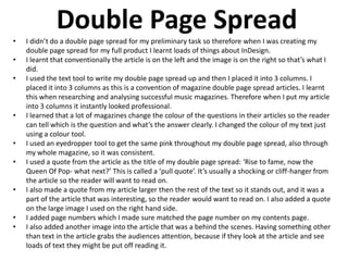 Double Page Spread
• I didn’t do a double page spread for my preliminary task so therefore when I was creating my
double page spread for my full product I learnt loads of things about InDesign.
• I learnt that conventionally the article is on the left and the image is on the right so that’s what I
did.
• I used the text tool to write my double page spread up and then I placed it into 3 columns. I
placed it into 3 columns as this is a convention of magazine double page spread articles. I learnt
this when researching and analysing successful music magazines. Therefore when I put my article
into 3 columns it instantly looked professional.
• I learned that a lot of magazines change the colour of the questions in their articles so the reader
can tell which is the question and what’s the answer clearly. I changed the colour of my text just
using a colour tool.
• I used an eyedropper tool to get the same pink throughout my double page spread, also through
my whole magazine, so it was consistent.
• I used a quote from the article as the title of my double page spread: ‘Rise to fame, now the
Queen Of Pop- what next?’ This is called a ‘pull quote’. It’s usually a shocking or cliff-hanger from
the article so the reader will want to read on.
• I also made a quote from my article larger then the rest of the text so it stands out, and it was a
part of the article that was interesting, so the reader would want to read on. I also added a quote
on the large image I used on the right hand side.
• I added page numbers which I made sure matched the page number on my contents page.
• I also added another image into the article that was a behind the scenes. Having something other
than text in the article grabs the audiences attention, because if they look at the article and see
loads of text they might be put off reading it.
 