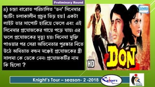 ৪) ন্দ্রা বারোত পবে াবলত ‘ডে’ বৈরেমাে
শ্যযটিং লাকালীে প্র ু ে বিড় িে। একটা
লাইট তাে ৈারপাটশ িাবেরে যফরল এবং এই
বৈরেমাে প্ররোজরকে গারে পরড় োে। এে
ফরল প্ররোজরকে মৃতু য িে। বৈরেমা মুবক্ত
পাওোে পে যৈো অবিরেতাে পুেস্কাে বেরত
উরে অবমতাি বচ্চে মরেই প্ররোজরকে স্ত্রী
ৈালমা যক যডরক যেে। প্ররোজকটিে োম
বক বেরলা ?
Knight’s Tour – season- 2 -2018
Preliminary Round
 
