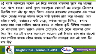 ৬) ৈম্রাট আকবরেে অরেক গুে বেরে জন্মারো শ্ািজািা মুোি বক্স খারিযে
মরধয পেন্দ কেরতে ডাল। মুঘল অন্তঃপুরেে যোধাবাঈ এে োজপুত যেঁরৈরলে
বেোবমষ ডাল তাাঁ ে খুব পেন্দ বেরলা। একবাে রুস্তমেগে োজত্বকারল এক পা ক
তাাঁ রক যোধাে অড়িে ডারলে বিরল শ্ািী মুগডাল োন্না করে খাওোে। বিরম
আাঁর ৫ ঘণ্টা, মতান্তরে ৮ ঘণ্টা যেরড়, কখেও আম ু ে বমবশ্রে, কখেও
ওপরে লাল লঙ্কা ৈাবজরে আবাে কখেও বা যপাঁোজ কুব বমবশ্রে শ্ািজািা
যক খাওোরো িরলা। মুোিও যখরলে য রটপুরট। যৈই যেরক শ্ািজািা যোজ
বিরে বতে বাে এই ডারলে ফেমারেশ্ কেরতে। যৈই ববখযাত ডাল প্রাে ােরশ্া
বেে যপবেরে আজও যবাঁর । আজও িােতবাৈীে েৈোতৃ প্ত কো এই ডাল টিে
োম বক?
Knight’s Tour – season- 2 -2018 Preliminary Round
 