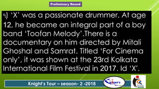 ৭) ‘X’ was a passionate drummer. At age
12, he became an integral part of a boy
band ‘Toofan Melody’.There is a
documentary on him directed by Mitali
Ghoshal and Samrat. Titled ‘For Cinema
only’, it was shown at the 23rd Kolkata
International Film Festival in 2017. Id ‘X’.
Knight’s Tour – season- 2 -2018
Preliminary Round
 