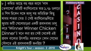 ৮ ) কবথত আযছ িহু িছে আযগ ‘লোস
গভগোযসে’ প্রবতটি কযোবসযনোযত মোত্র ১.৭৯ িলোযে
৩ বপস বিযকন সযে আলু সহ অবতবেক্ত বকছু
খোিোে পোওয়ো গ ত । গসই কযোবসযনোগুবলযত
জুয়োয় জয়ী গখযলোয়োড়েো একটি প্রিোর্িোকয িোলু
কযে ‘Winner Winner Chicken
Dinner’। মযন কেো হয় গসই গথযকই এই
প্রিোর্ িোযকযে উৎপবত্ত। িেতমোযন গকোন গগযমে
গর্ৌলযত এই প্রিোর্িোকযটি জনবপ্রয় ?
Knight’s Tour – season- 2 -2018
Preliminary Round
 