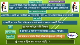 বােবাো যফলটু ৈ
১৬১ যকাটি টাকা যখােরপাশ্। মাোবমে প্রাৈারিাপম বাবড়। যমরে মাম্মাে জেয
লন্ডরে ৭ যকাটি ৭৩ লক্ষ টাকা বিরে বাবড়। মামলাে খে ১৬ যকাটি টাকাে যববশ্।
অযারজালা এেমারলাো
এককালীে ২১ যকাটি ২৪ লক্স টাকা(৩৩ লক্ষ ডলাে)।মারৈ ২৮ লক্ষ যখােরপাশ্ (৪২ িাজাে ডলাে)
কে ফাাঁ বক
৩ যকাটি ৪২ লক্ষ টাকা জবেমাো। মামলা ালারত খে ৪৪ যকাটি টাকা।
মাবল ৬৮ লক্ষ পাউরন্ড বাবড় বেলাম।
বববডং ফামশ ২ যকাটি ৮৩ লক্ষ টাকা জবেমাো(৩,৪৫০০০ পাউন্ড)
এক লক্ষ ৮৩ িাজাে টাকা জবেমাো। (২২৩৫ পাউন্ড)পুরোবিত
৯) যকাে বযাবক্তে কো জােরত াইবে ?
Preliminary Round
 